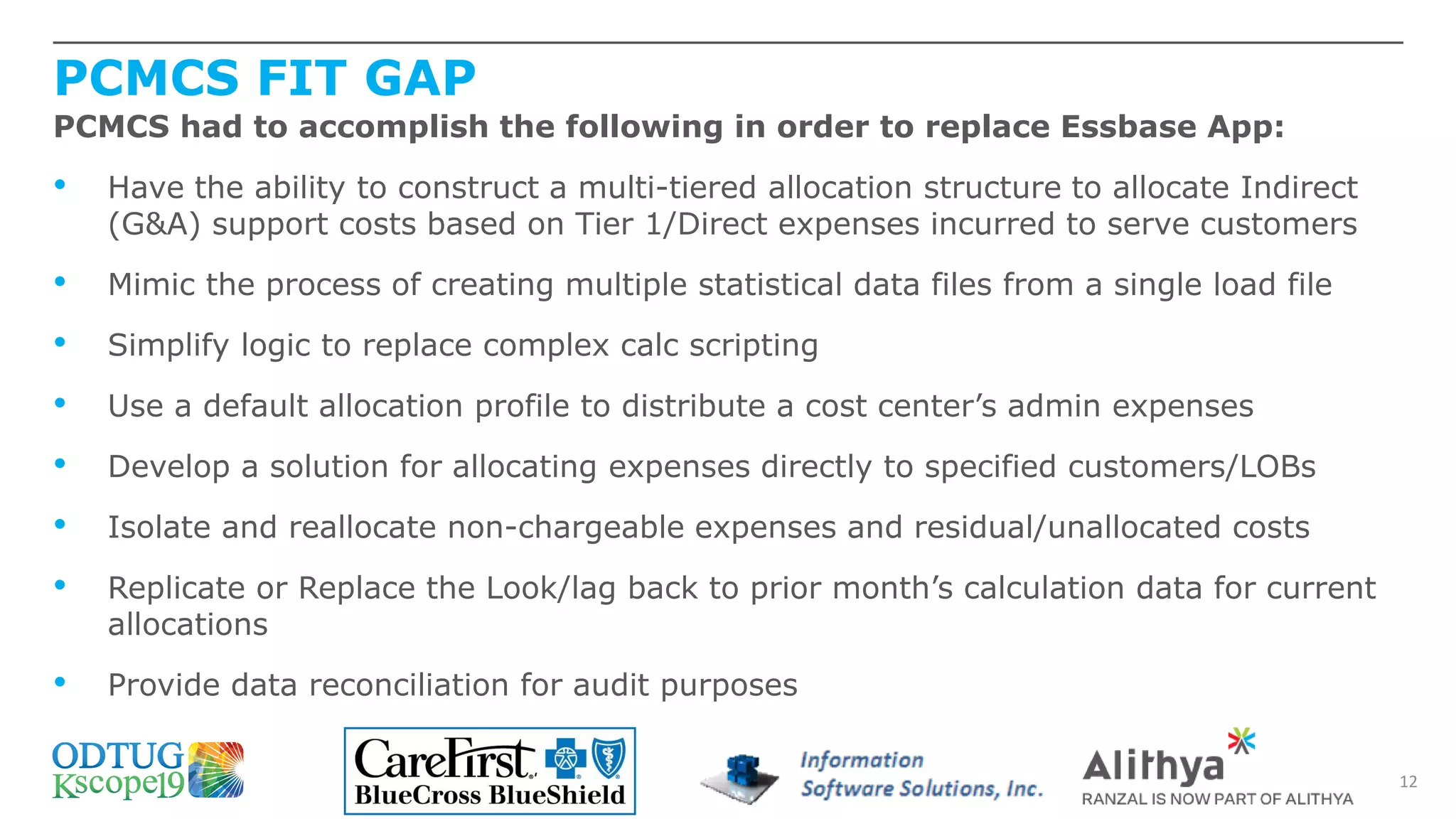 PCMCS FIT GAP
12
PCMCS had to accomplish the following in order to replace Essbase App:
• Have the ability to construct a multi-tiered allocation structure to allocate Indirect
(G&A) support costs based on Tier 1/Direct expenses incurred to serve customers
• Mimic the process of creating multiple statistical data files from a single load file
• Simplify logic to replace complex calc scripting
• Use a default allocation profile to distribute a cost center’s admin expenses
• Develop a solution for allocating expenses directly to specified customers/LOBs
• Isolate and reallocate non-chargeable expenses and residual/unallocated costs
• Replicate or Replace the Look/lag back to prior month’s calculation data for current
allocations
• Provide data reconciliation for audit purposes
 
