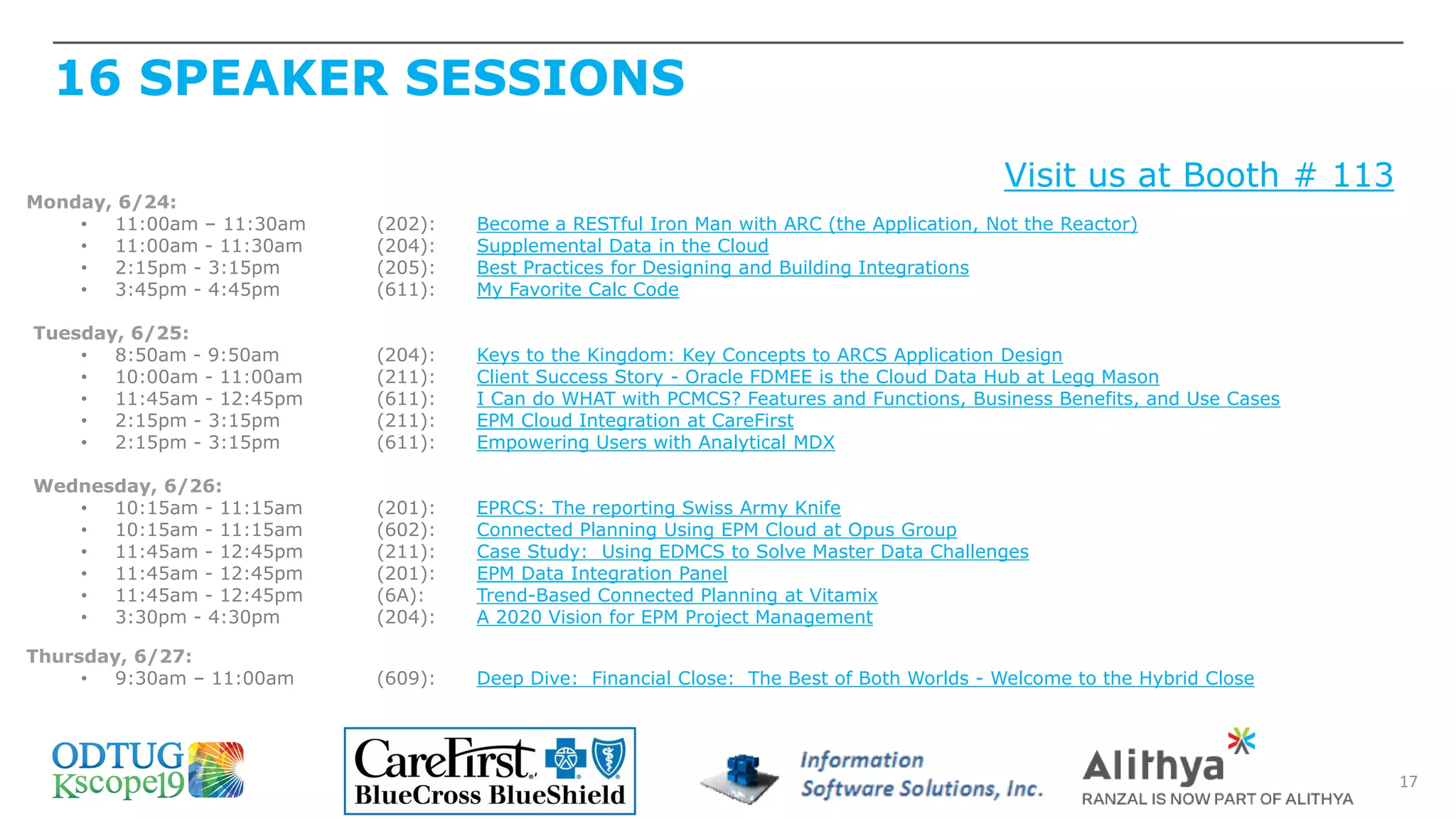 16 SPEAKER SESSIONS
17
Visit us at Booth # 113
Monday, 6/24:
• 11:00am – 11:30am (202): Become a RESTful Iron Man with ARC (the Application, Not the Reactor)
• 11:00am - 11:30am (204): Supplemental Data in the Cloud
• 2:15pm - 3:15pm (205): Best Practices for Designing and Building Integrations
• 3:45pm - 4:45pm (611): My Favorite Calc Code
Tuesday, 6/25:
• 8:50am - 9:50am (204): Keys to the Kingdom: Key Concepts to ARCS Application Design
• 10:00am - 11:00am (211): Client Success Story - Oracle FDMEE is the Cloud Data Hub at Legg Mason
• 11:45am - 12:45pm (611): I Can do WHAT with PCMCS? Features and Functions, Business Benefits, and Use Cases
• 2:15pm - 3:15pm (211): EPM Cloud Integration at CareFirst
• 2:15pm - 3:15pm (611): Empowering Users with Analytical MDX
Wednesday, 6/26:
• 10:15am - 11:15am (201): EPRCS: The reporting Swiss Army Knife
• 10:15am - 11:15am (602): Connected Planning Using EPM Cloud at Opus Group
• 11:45am - 12:45pm (211): Case Study: Using EDMCS to Solve Master Data Challenges
• 11:45am - 12:45pm (201): EPM Data Integration Panel
• 11:45am - 12:45pm (6A): Trend-Based Connected Planning at Vitamix
• 3:30pm - 4:30pm (204): A 2020 Vision for EPM Project Management
Thursday, 6/27:
• 9:30am – 11:00am (609): Deep Dive: Financial Close: The Best of Both Worlds - Welcome to the Hybrid Close
 