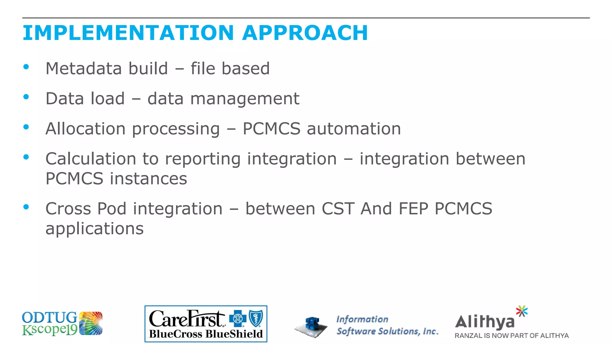 IMPLEMENTATION APPROACH
• Metadata build – file based
• Data load – data management
• Allocation processing – PCMCS automation
• Calculation to reporting integration – integration between
PCMCS instances
• Cross Pod integration – between CST And FEP PCMCS
applications
 