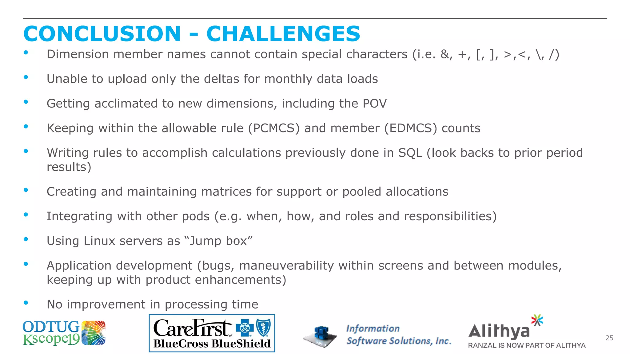 CONCLUSION - CHALLENGES
25
• Dimension member names cannot contain special characters (i.e. &, +, [, ], >,<, , /)
• Unable to upload only the deltas for monthly data loads
• Getting acclimated to new dimensions, including the POV
• Keeping within the allowable rule (PCMCS) and member (EDMCS) counts
• Writing rules to accomplish calculations previously done in SQL (look backs to prior period
results)
• Creating and maintaining matrices for support or pooled allocations
• Integrating with other pods (e.g. when, how, and roles and responsibilities)
• Using Linux servers as “Jump box”
• Application development (bugs, maneuverability within screens and between modules,
keeping up with product enhancements)
• No improvement in processing time
 
