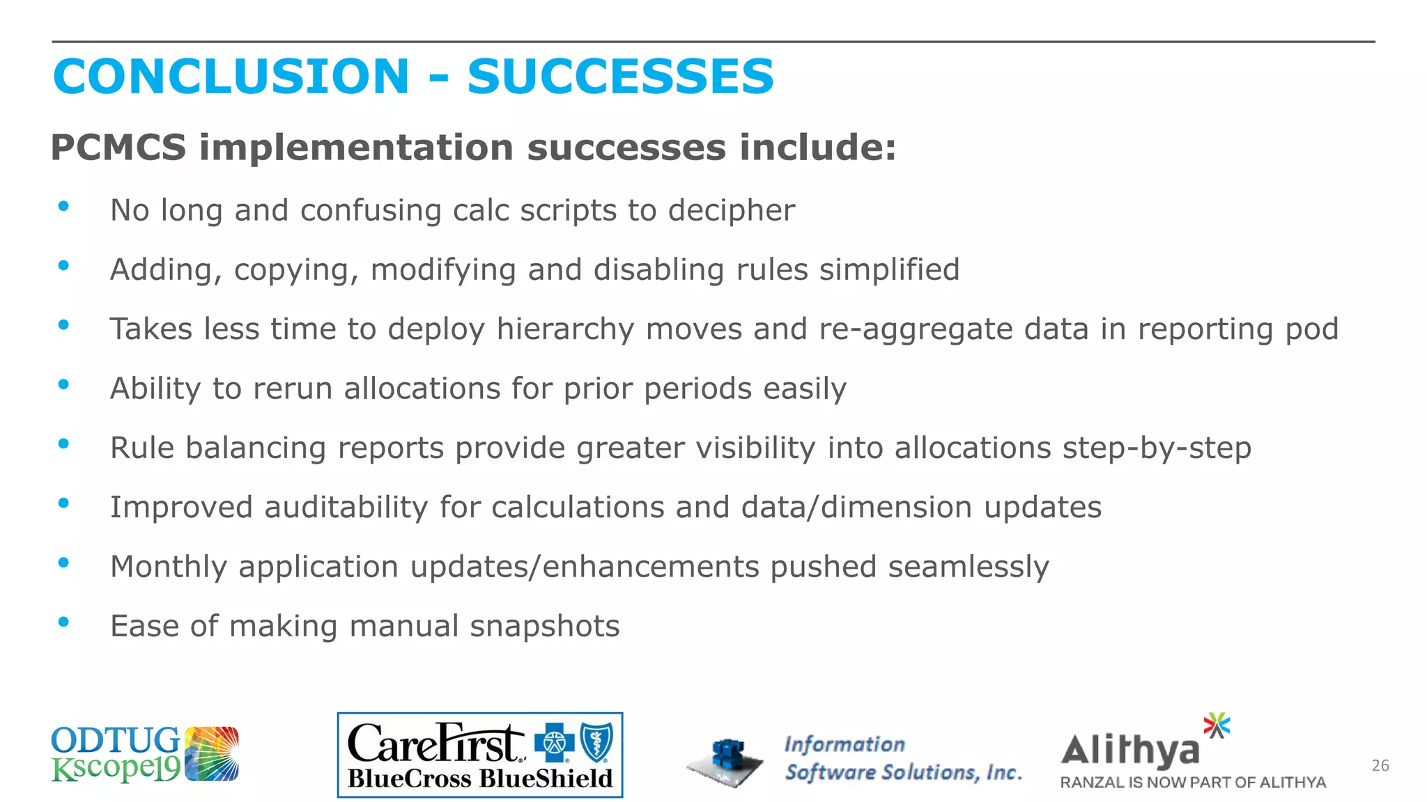 CONCLUSION - SUCCESSES
26
PCMCS implementation successes include:
• No long and confusing calc scripts to decipher
• Adding, copying, modifying and disabling rules simplified
• Takes less time to deploy hierarchy moves and re-aggregate data in reporting pod
• Ability to rerun allocations for prior periods easily
• Rule balancing reports provide greater visibility into allocations step-by-step
• Improved auditability for calculations and data/dimension updates
• Monthly application updates/enhancements pushed seamlessly
• Ease of making manual snapshots
 