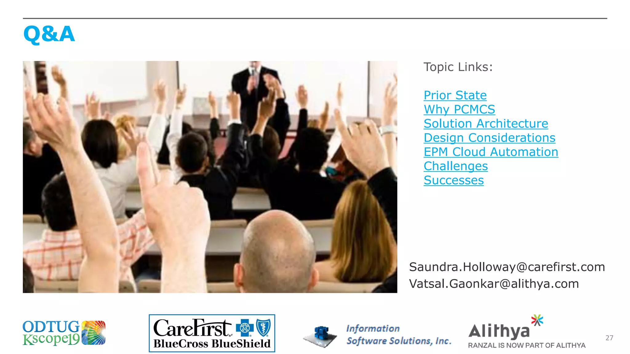 Q&A
27
Topic Links:
Prior State
Why PCMCS
Solution Architecture
Design Considerations
EPM Cloud Automation
Challenges
Successes
Saundra.Holloway@carefirst.com
Vatsal.Gaonkar@alithya.com
 
