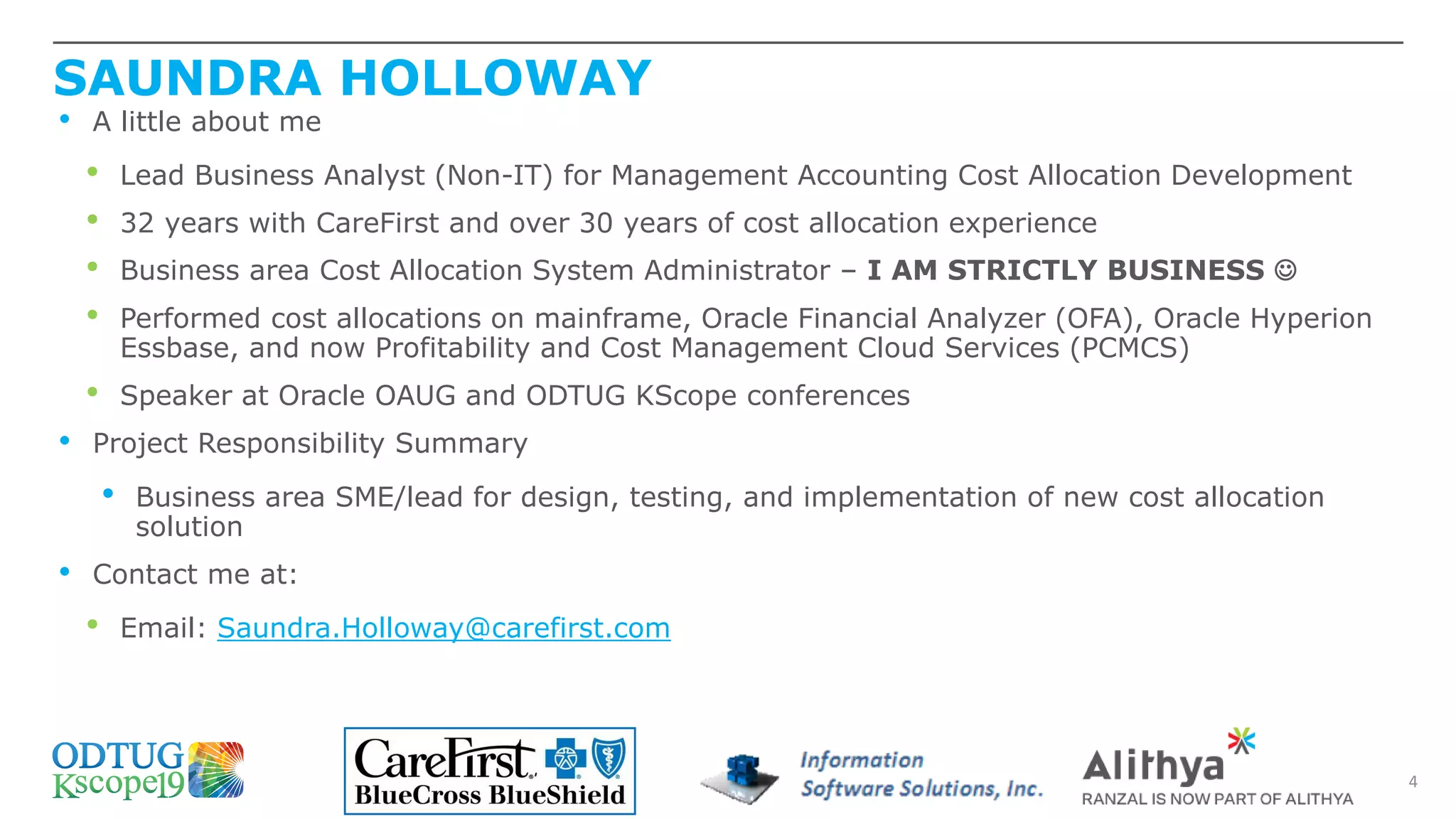 SAUNDRA HOLLOWAY
4
• A little about me
• Lead Business Analyst (Non-IT) for Management Accounting Cost Allocation Development
• 32 years with CareFirst and over 30 years of cost allocation experience
• Business area Cost Allocation System Administrator – I AM STRICTLY BUSINESS ☺
• Performed cost allocations on mainframe, Oracle Financial Analyzer (OFA), Oracle Hyperion
Essbase, and now Profitability and Cost Management Cloud Services (PCMCS)
• Speaker at Oracle OAUG and ODTUG KScope conferences
• Project Responsibility Summary
• Business area SME/lead for design, testing, and implementation of new cost allocation
solution
• Contact me at:
• Email: Saundra.Holloway@carefirst.com
 
