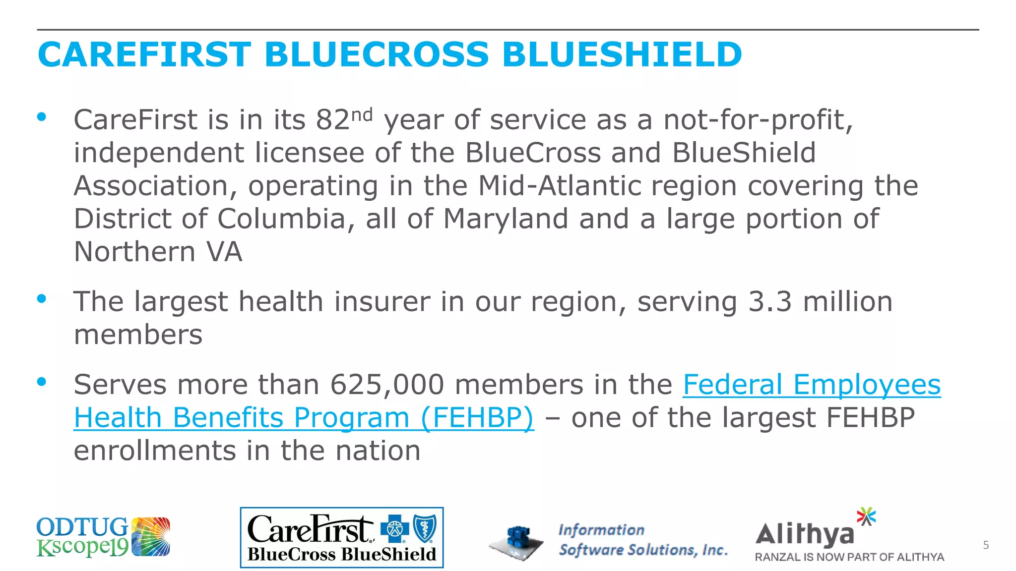 CAREFIRST BLUECROSS BLUESHIELD
5
• CareFirst is in its 82nd year of service as a not-for-profit,
independent licensee of the BlueCross and BlueShield
Association, operating in the Mid-Atlantic region covering the
District of Columbia, all of Maryland and a large portion of
Northern VA
• The largest health insurer in our region, serving 3.3 million
members
• Serves more than 625,000 members in the Federal Employees
Health Benefits Program (FEHBP) – one of the largest FEHBP
enrollments in the nation
 