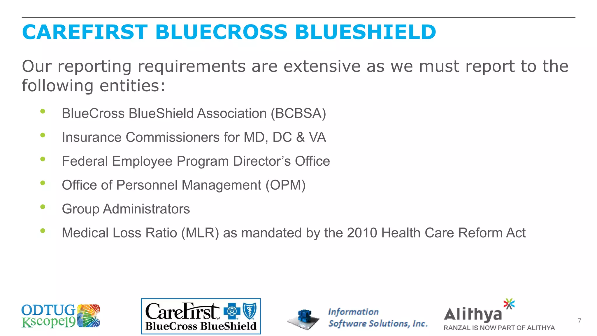 CAREFIRST BLUECROSS BLUESHIELD
7
Our reporting requirements are extensive as we must report to the
following entities:
• BlueCross BlueShield Association (BCBSA)
• Insurance Commissioners for MD, DC & VA
• Federal Employee Program Director’s Office
• Office of Personnel Management (OPM)
• Group Administrators
• Medical Loss Ratio (MLR) as mandated by the 2010 Health Care Reform Act
 