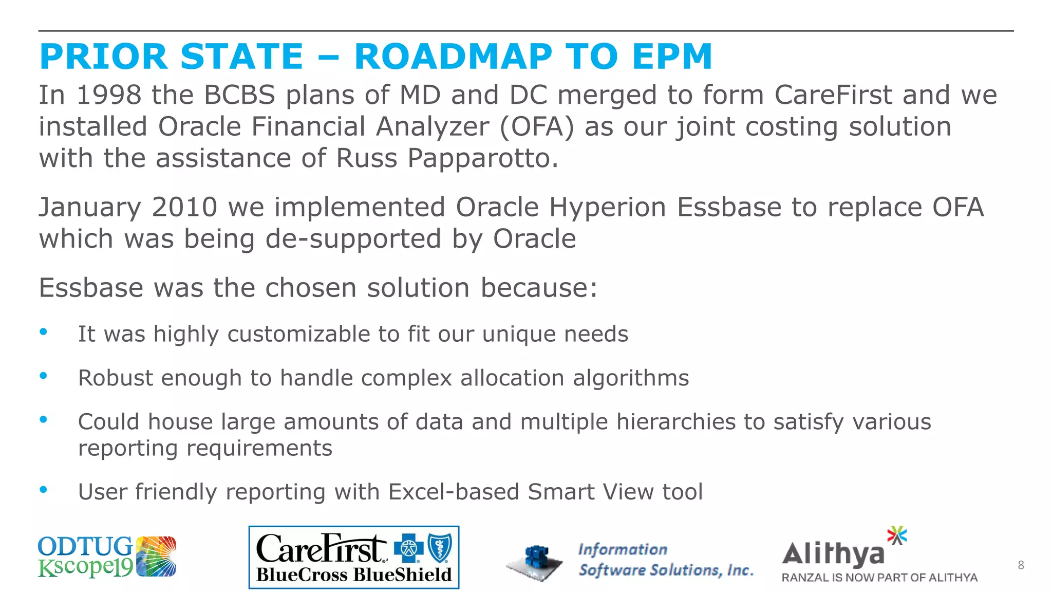 PRIOR STATE – ROADMAP TO EPM
8
In 1998 the BCBS plans of MD and DC merged to form CareFirst and we
installed Oracle Financial Analyzer (OFA) as our joint costing solution
with the assistance of Russ Papparotto.
January 2010 we implemented Oracle Hyperion Essbase to replace OFA
which was being de-supported by Oracle
Essbase was the chosen solution because:
• It was highly customizable to fit our unique needs
• Robust enough to handle complex allocation algorithms
• Could house large amounts of data and multiple hierarchies to satisfy various
reporting requirements
• User friendly reporting with Excel-based Smart View tool
 