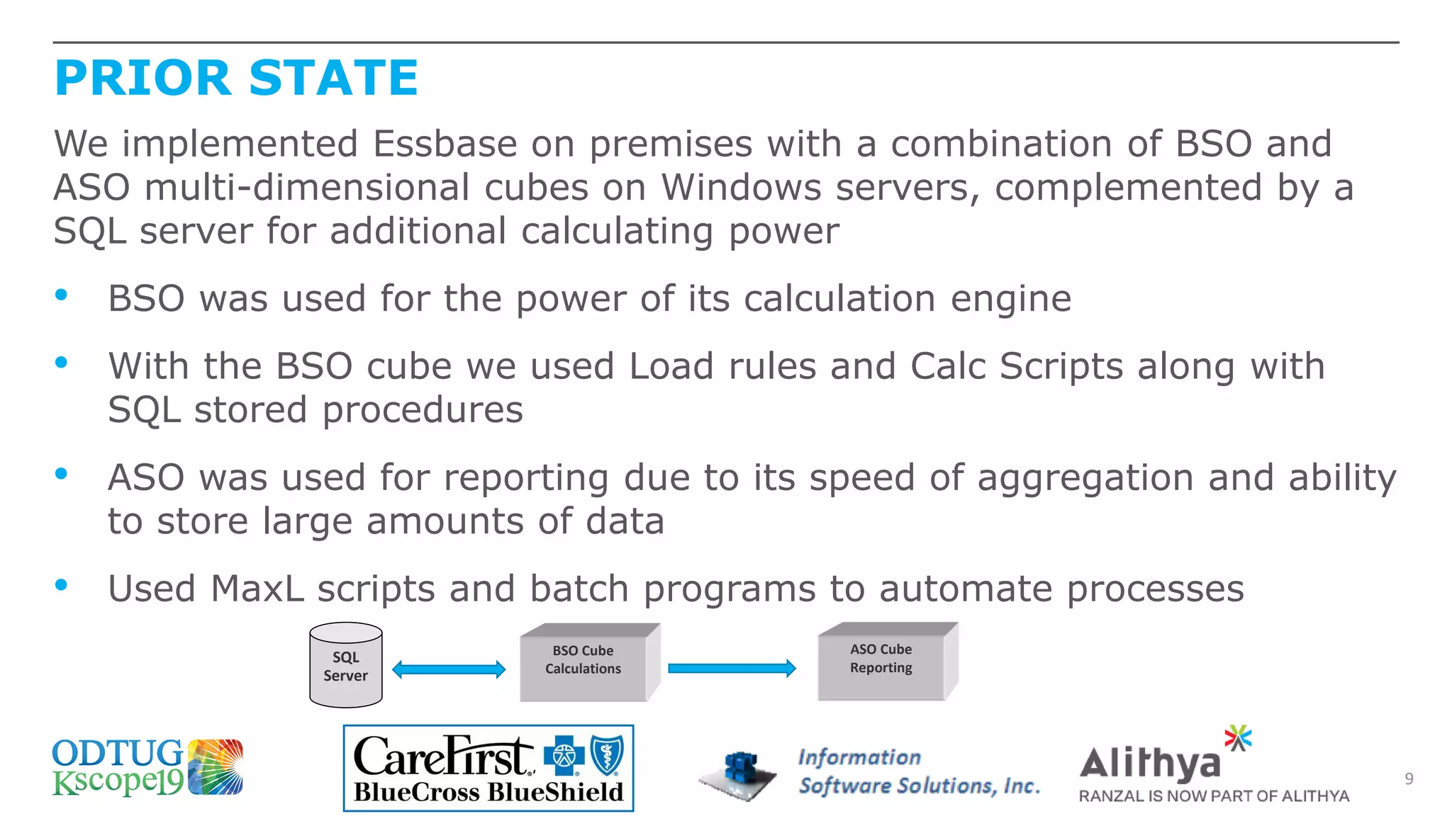 PRIOR STATE
9
We implemented Essbase on premises with a combination of BSO and
ASO multi-dimensional cubes on Windows servers, complemented by a
SQL server for additional calculating power
• BSO was used for the power of its calculation engine
• With the BSO cube we used Load rules and Calc Scripts along with
SQL stored procedures
• ASO was used for reporting due to its speed of aggregation and ability
to store large amounts of data
• Used MaxL scripts and batch programs to automate processes
SQL
Server
BSO Cube
Calculations
ASO Cube
Reporting
 
