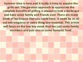 Summer time is here and it really is time to acquire the
   grills out. The greatest approach to appreciate the
complete benefits of grilling is always to host a barbeque
 and have some family and friends over. There are many
kinds of barbeques that you could have. It could be an all
out extravaganza or some thing low essential. This article
will focus on the low key event that has just some family
      members and pals also as some fantastic food.
 
