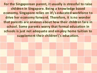 For the Singaporean parent, it usually is stressful to raise
     children in Singapore. Being a knowledge based
economy, Singapore relies on it's educated workforce to
 drive her economy forward. Therefore, it is no wonder
that parents are anxious about how their children fare in
  school. Some parents worry that formal education in
schools is just not adequate and employ home tuition to
         supplement their children's education.
 