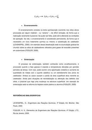C10H22 C5H12 + C4H10 + C
Envenenamento
O envenenamento consiste na lenta quimissorção ocorrente nos sítios ativos
provocada por algum material – ou “veneno” – de difícil remoção, de forma que a
reativação raramente é possível. Se puder ser feita, pode sê-lo alterando as condições
de operação. Se não, o envenenamento é considerado permanente, de forma que é
necessário um novo tratamento químico ou mesmo a substituição do catalisador
(LEVENSPIEL, 2000). Um exemplo dessa desativação está na acumulação gradual de
chumbo sobre os sítios de catalisadores utilizados para gases de exaustão presentes
em automóveis (FOGLER, 2009).
Sinterização
O processo de sinterização, também conhecido como envelhecimento, é
provocado quando a fase gasosa é exposta a temperaturas elevadas por grandes
períodos de tempo. Com isso, pode ocorrer uma aglutinação cristalina e aumento da
quantidade de metais sob o suporte catalítico ou um estreitamento dos poros do
catalisador. Ambos os casos causam a perda da área superficial ativa inerente ao
catalisador. Ainda para situações de recristalização ou alteração dos defeitos dos
sítios, é possível que haja uma mudança na estrutura superficial. Um exemplo de
sinterização está na reforma do heptano sobre platina ou alumina (FOGLER, 2009)
REFERÊNCIAS BIBLIOGRÁFICAS
LEVENSPIEL, O., Engenharia das Reações Químicas, 3ª Edição, Ed. Blücher, São
Paulo, 2000
FOGLER, H. S., Elementos de Engenharia das Reações Químicas, 4ª Edição, LTC,
Rio de Janeiro, 2009
 