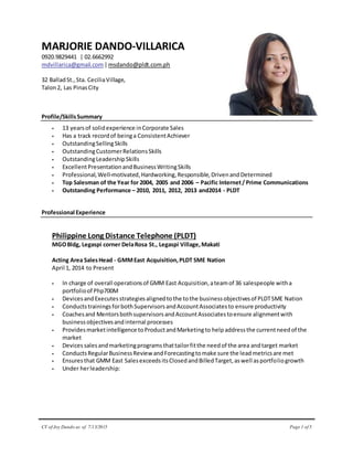 CV of Joy Dando as of 7/13/2015 Page 1 of 5
MARJORIE DANDO-VILLARICA
0920.9829441 | 02.6662992
mdvillarica@gmail.com|msdando@pldt.com.ph
32 BalladSt.,Sta. CeciliaVillage,
Talon2, Las PinasCity
Profile/SkillsSummary
 13 yearsof solidexperience inCorporate Sales
 Has a track recordof beinga ConsistentAchiever
 OutstandingSellingSkills
 OutstandingCustomerRelationsSkills
 OutstandingLeadershipSkills
 ExcellentPresentationandBusinessWritingSkills
 Professional,Well-motivated,Hardworking,Responsible,DrivenandDetermined
 Top Salesman of the Year for 2004, 2005 and 2006 – Pacific Internet/ Prime Communications
 Outstanding Performance – 2010, 2011, 2012, 2013 and2014 - PLDT
Professional Experience
Philippine Long Distance Telephone (PLDT)
MGOBldg, Legaspi corner DelaRosa St., Legaspi Village,Makati
Acting Area SalesHead - GMMEast Acquisition,PLDT SME Nation
April 1, 2014 to Present
 In charge of overall operationsof GMM East Acquisition,ateamof 36 salespeople witha
portfolioof Php700M
 DevicesandExecutesstrategiesalignedtothe tothe businessobjectivesof PLDTSME Nation
 ConductstrainingsforbothSupervisorsandAccountAssociatesto ensure productivity
 Coachesand MentorsbothsupervisorsandAccountAssociatestoensure alignmentwith
businessobjectivesandinternal processes
 Providesmarketintelligence toProductandMarketingto helpaddressthe currentneedof the
market
 Devices salesandmarketingprogramsthattailorfitthe needof the area andtarget market
 ConductsRegularBusinessReview andForecastingtomake sure the leadmetricsare met
 Ensuresthat GMM East SalesexceedsitsClosedandBilledTarget,aswell asportfoliogrowth
 Under herleadership:
 