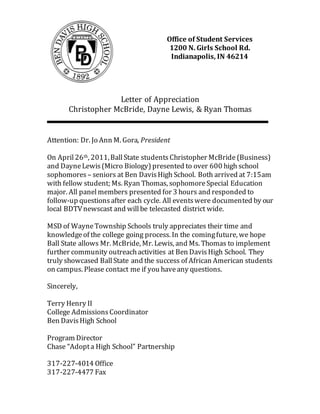 Letter of Appreciation
Christopher McBride, Dayne Lewis, & Ryan Thomas
Attention: Dr. Jo Ann M. Gora, President
On April26th, 2011,BallState students Christopher McBride (Business)
and DayneLewis(Micro Biology) presented to over 600 high school
sophomores – seniors at Ben DavisHigh School. Both arrived at 7:15am
with fellow student; Ms. Ryan Thomas, sophomoreSpecial Education
major. All panel members presented for 3 hours and responded to
follow-up questionsafter each cycle. All eventswere documented by our
local BDTVnewscast and willbe telecasted district wide.
MSD of WayneTownship Schools truly appreciates their time and
knowledgeof the college going process. In the comingfuture, we hope
Ball State allows Mr. McBride, Mr. Lewis, and Ms. Thomas to implement
further community outreachactivities at Ben DavisHigh School. They
truly showcased BallState and the success of African American students
on campus. Please contact me if you haveany questions.
Sincerely,
Terry Henry II
College AdmissionsCoordinator
Ben DavisHigh School
Program Director
Chase “Adopta High School” Partnership
317-227-4014 Office
317-227-4477 Fax
Office of Student Services
1200 N. Girls School Rd.
Indianapolis, IN 46214
 