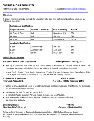 DHARMESH DILIPBHAI PATEL
+91 90330 21950 / 8153073275 E-mail Id:dharmesh.dd23@gmail.com
__________________________________________________________________________________
Objectives
To achieve heights in career by serving to the organization to the best of my professional & Academic knowledge and
Professional Experience.
Professional Qualification
Degree / Course Institute / University Year of Passing Result
CA Final – 1st Group ICAI November – 2014 50%
CA – Inter ICAI May - 2011 54%
CA – CPT ICAI February - 2008 52.50%
Academic Qualification
M.com GujaratUniversity May - 2011 54%
B.Com GujaratUniversity April - 2009 64%
H.S.C GSHEB March - 2006 82%
Professional Experience
Track India Pvt Ltd (GSA of Air Arabia) Working From 8th January, 2015
 Working as Accountant and Scope of work consist mainly as Finalization of Accounts, Direct & Indirect Tax
Compliance and prepare MIS, Debtor Ageing and maintain & Reconcile Inter Group Accounting.
 Routine Work Consists Agent Credit Enhancement (Foreign Currency Exchange), Bank Reconciliation, Daily
Sales & Agent Sales Report. (Accounting in Tally ERP 9 & MACO Company Software)
H D Nakarani & Associates 1 year & 2 Month
(Chartered Accountants) (November 2013 to December 2014)
 Working as Sr. Accountant and Scope of work consist mainly as Finalization of Accounts, Direct & Indirect Tax Compliance
and Group Company Statutory Accounting.
 Internal Audit, Vat Audit, Tax Audit and Statutory Audit.
 To interact with Auditor, Investment Advisors, insuring Companies and Legal Advisors.
 Other work Consists bank Reconciliation, Revenue & Stock Accounting and computation of income
Tax and advance tax liability.
Simandhar Enterprise 11 Months
(Work Under Dilip Buildcon Ltd) (December 2012 to October 2013)
Working as Senior Accountant to Manage daily basis Accounting Entries in HSC Software (Accounting Software)
and Tally ERP.9. Mainly Work of Finalizations of Accounts, Bank Reconciliation, TDS Statements & Return and Payroll
Accounting.
 