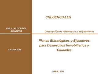 ING. LUIS CORREA
QUINTERO
1ABRIL, 2016
Descripción de referencias y asignaciones
Planes Estratégicos y Ejecutivos
para Desarrollos Inmobiliarios y
CiudadesEDICION 2016EDICION 2016
CREDENCIALES
 