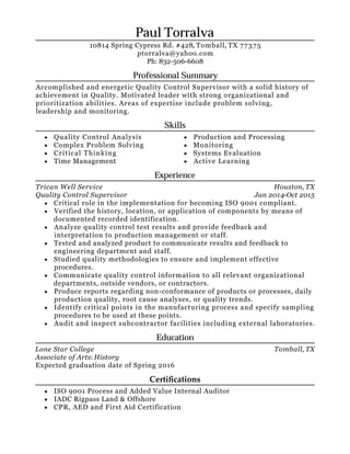Houston, TX
Jan 2014-Oct 2015
Tomball, TX
Paul Torralva
Professional Summary
Accomplished and energetic Quality Control Supervisor with a solid history of
achievement in Quality. Motivated leader with strong organizational and
prioritization abilities. Areas of expertise include problem solving,
leadership and monitoring.
Skills
Quality Control Analysis
Complex Problem Solving
Critical Thinking
Time Management
Production and Processing
Monitoring
Systems Evaluation
Active Learning
Experience
Trican Well Service
Quality Control Supervisor
Critical role in the implementation for becoming ISO 9001 compliant.
Verified the history, location, or application of components by means of
documented recorded identification.
Analyze quality control test results and provide feedback and
interpretation to production management or staff.
Tested and analyzed product to communicate results and feedback to
engineering department and staff.
Studied quality methodologies to ensure and implement effective
procedures.
Communicate quality control information to all relevant organizational
departments, outside vendors, or contractors.
Produce reports regarding non-conformance of products or processes, daily
production quality, root cause analyses, or quality trends.
Identify critical points in the manufacturing process and specify sampling
procedures to be used at these points.
Audit and inspect subcontractor facilities including external laboratories.
Education
Lone Star College
Associate of Arts: History
Expected graduation date of Spring 2016
Certiﬁcations
ISO 9001 Process and Added Value Internal Auditor
IADC Rigpass Land & Offshore
CPR, AED and First Aid Certification
10814 Spring Cypress Rd. #428, Tomball, TX 77375
ptorralva@yahoo.com
Ph: 832-506-6608
 