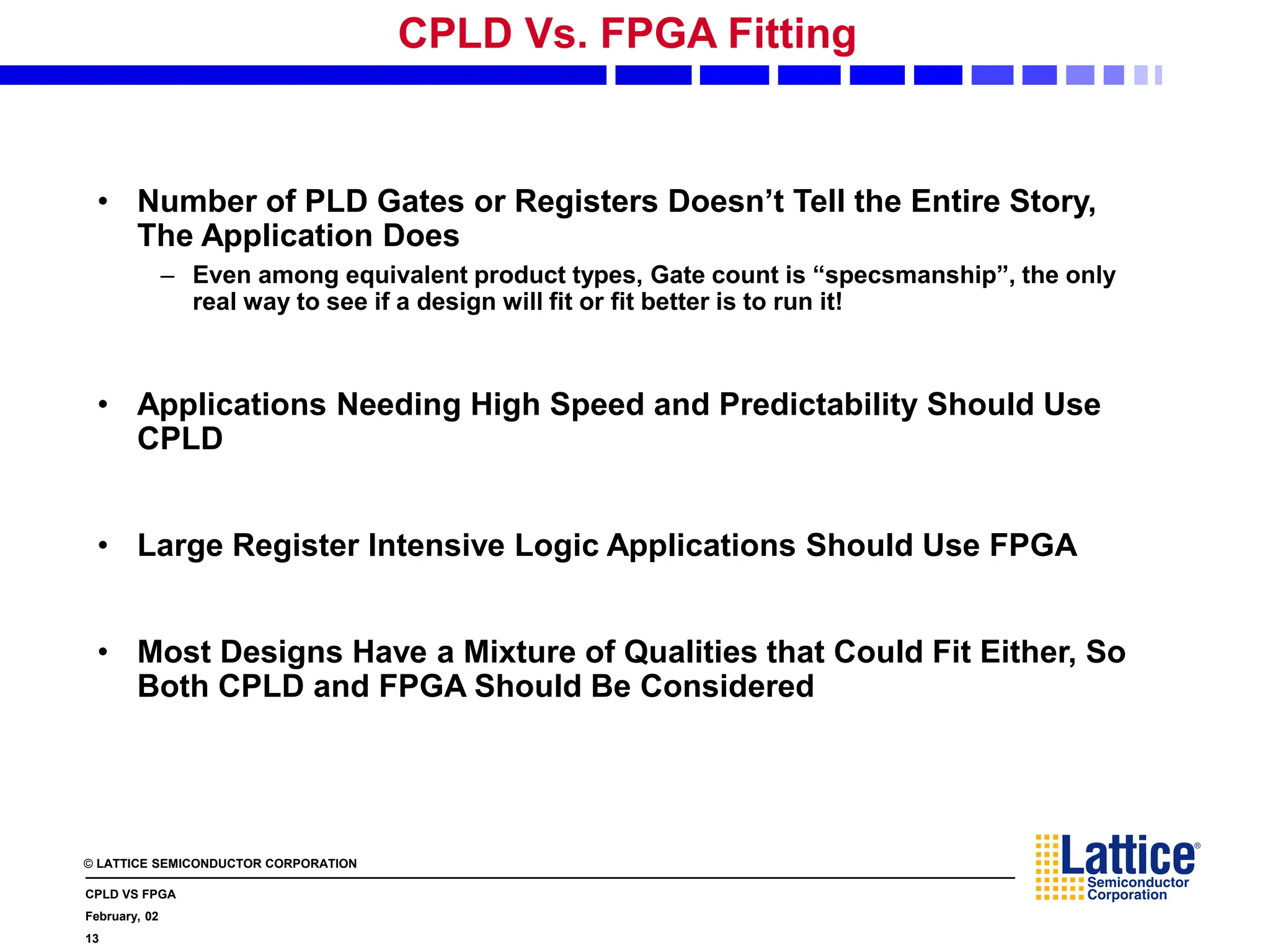 © LATTICE SEMICONDUCTOR CORPORATION
CPLD VS FPGA
February, 02
13
CPLD Vs. FPGA Fitting
• Number of PLD Gates or Registers Doesn’t Tell the Entire Story,
The Application Does
– Even among equivalent product types, Gate count is “specsmanship”, the only
real way to see if a design will fit or fit better is to run it!
• Applications Needing High Speed and Predictability Should Use
CPLD
• Large Register Intensive Logic Applications Should Use FPGA
• Most Designs Have a Mixture of Qualities that Could Fit Either, So
Both CPLD and FPGA Should Be Considered
 
