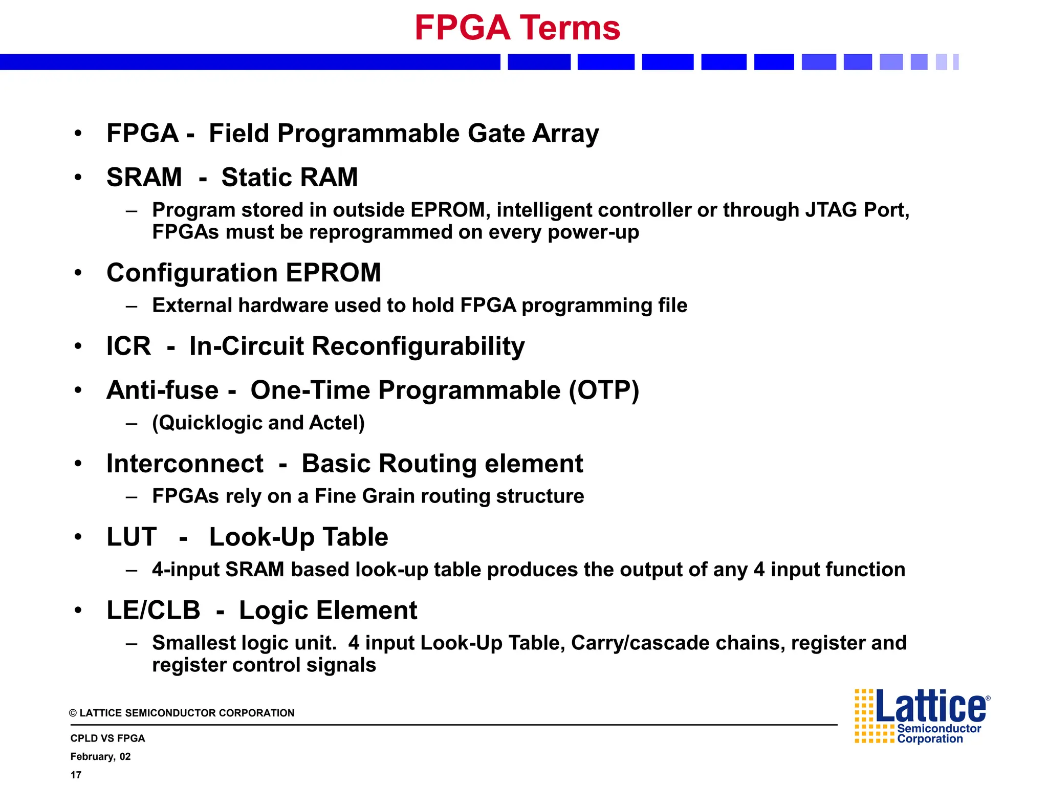 © LATTICE SEMICONDUCTOR CORPORATION
CPLD VS FPGA
February, 02
17
FPGA Terms
• FPGA - Field Programmable Gate Array
• SRAM - Static RAM
– Program stored in outside EPROM, intelligent controller or through JTAG Port,
FPGAs must be reprogrammed on every power-up
• Configuration EPROM
– External hardware used to hold FPGA programming file
• ICR - In-Circuit Reconfigurability
• Anti-fuse - One-Time Programmable (OTP)
– (Quicklogic and Actel)
• Interconnect - Basic Routing element
– FPGAs rely on a Fine Grain routing structure
• LUT - Look-Up Table
– 4-input SRAM based look-up table produces the output of any 4 input function
• LE/CLB - Logic Element
– Smallest logic unit. 4 input Look-Up Table, Carry/cascade chains, register and
register control signals
 