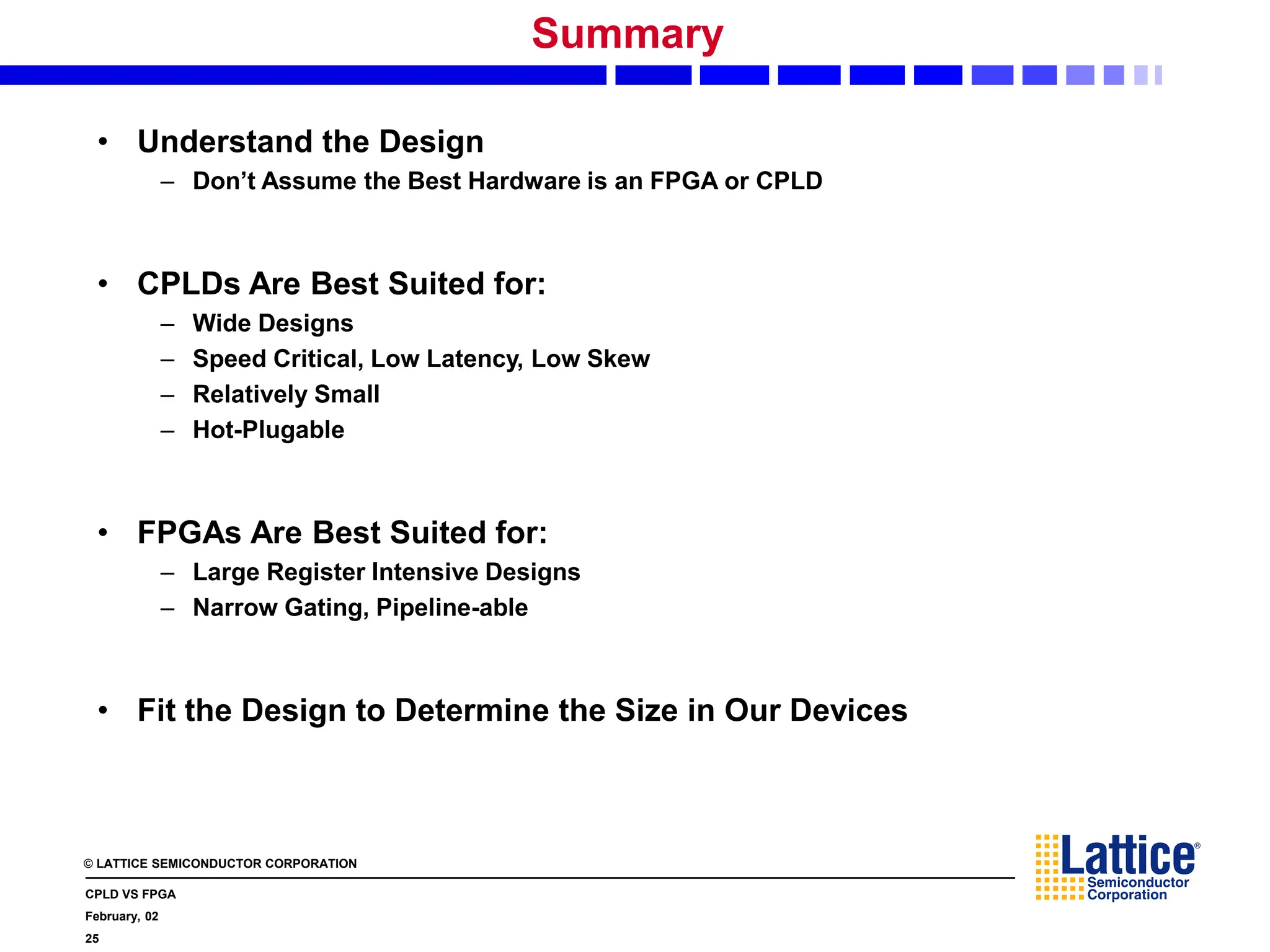 © LATTICE SEMICONDUCTOR CORPORATION
CPLD VS FPGA
February, 02
25
Summary
• Understand the Design
– Don’t Assume the Best Hardware is an FPGA or CPLD
• CPLDs Are Best Suited for:
– Wide Designs
– Speed Critical, Low Latency, Low Skew
– Relatively Small
– Hot-Plugable
• FPGAs Are Best Suited for:
– Large Register Intensive Designs
– Narrow Gating, Pipeline-able
• Fit the Design to Determine the Size in Our Devices
 