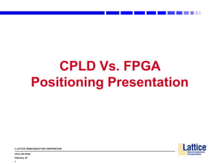 © LATTICE SEMICONDUCTOR CORPORATION
CPLD VS FPGA
February, 02
1
CPLD Vs. FPGA
Positioning Presentation
 
