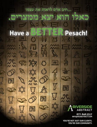 Have a BETTERPesach!
‫ﬠצמו‬ ‫את‬ ‫לראות‬ ‫אדם‬ ‫...חיב‬
.‫ממצרים‬ ‫יצא‬ ‫הוא‬ ‫כאלו‬
YOU’RE NOT JUST OUR CLIENTS.
YOU’RE OUR COMMUNITY.
877. 848.5317
INFO@RSABSTRACT.COM
 