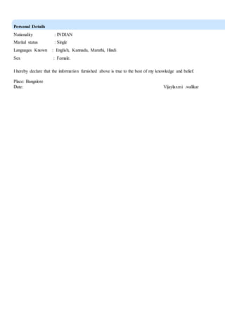 Personal Details
Nationality : INDIAN
Marital status : Single
Languages Known : English, Kannada, Marathi, Hindi
Sex : Female.
I hereby declare that the information furnished above is true to the best of my knowledge and belief.
Place: Bangalore
Date: Vijaylaxmi .walikar
 