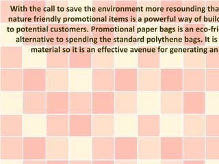 With the call to save the environment more resounding tha
nature friendly promotional items is a powerful way of build
to potential customers. Promotional paper bags is an eco-frie
   alternative to spending the standard polythene bags. It is
        material so it is an effective avenue for generating an
 