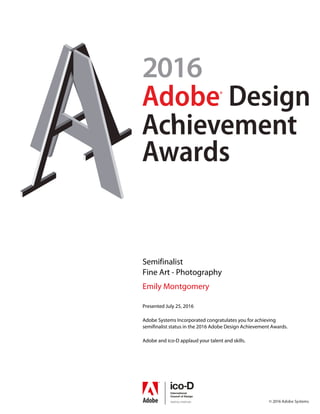 Semifinalist
Fine Art - Photography
Emily Montgomery
Presented July 25, 2016
Adobe Systems Incorporated congratulates you for achieving
semifinalist status in the 2016 Adobe Design Achievement Awards.
Adobe and ico-D applaud your talent and skills.
Powered by TCPDF (www.tcpdf.org)
 