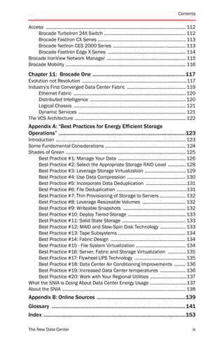 Contents


Access .............................................................................................................. 112
    Brocade TurboIron 24X Switch ................................................................ 112
    Brocade FastIron CX Series ..................................................................... 113
    Brocade NetIron CES 2000 Series ......................................................... 113
    Brocade FastIron Edge X Series ............................................................. 114
Brocade IronView Network Manager .............................................................. 115
Brocade Mobility .............................................................................................. 116
Chapter 11: Brocade One ....................................................................117
Evolution not Revolution ..................................................................................117
Industry's First Converged Data Center Fabric .............................................. 119
     Ethernet Fabric ........................................................................................ 120
     Distributed Intelligence ........................................................................... 120
     Logical Chassis ........................................................................................ 121
     Dynamic Services .................................................................................... 121
The VCS Architecture ....................................................................................... 122
Appendix A: “Best Practices for Energy Efficient Storage
Operations” .............................................................................................123
Introduction ...................................................................................................... 123
Some Fundamental Considerations ............................................................... 124
Shades of Green .............................................................................................. 125
     Best Practice #1: Manage Your Data ..................................................... 126
     Best Practice #2: Select the Appropriate Storage RAID Level .............. 128
     Best Practice #3: Leverage Storage Virtualization ................................ 129
     Best Practice #4: Use Data Compression .............................................. 130
     Best Practice #5: Incorporate Data Deduplication ................................131
     Best Practice #6: File Deduplication .......................................................131
     Best Practice #7: Thin Provisioning of Storage to Servers .................... 132
     Best Practice #8: Leverage Resizeable Volumes .................................. 132
     Best Practice #9: Writeable Snapshots ................................................. 132
     Best Practice #10: Deploy Tiered Storage ............................................. 133
     Best Practice #11: Solid State Storage .................................................. 133
     Best Practice #12: MAID and Slow-Spin Disk Technology .................... 133
     Best Practice #13: Tape Subsystems ..................................................... 134
     Best Practice #14: Fabric Design ........................................................... 134
     Best Practice #15 - File System Virtualization ....................................... 134
     Best Practice #16: Server, Fabric and Storage Virtualization .............. 135
     Best Practice #17: Flywheel UPS Technology ........................................ 135
     Best Practice #18: Data Center Air Conditioning Improvements ......... 136
     Best Practice #19: Increased Data Center temperatures .................... 136
     Best Practice #20: Work with Your Regional Utilities .............................137
What the SNIA is Doing About Data Center Energy Usage .............................137
About the SNIA ................................................................................................. 138
Appendix B: Online Sources .................................................................139
Glossary ..................................................................................................141
Index ........................................................................................................153

The New Data Center                                                                                                   ix
 