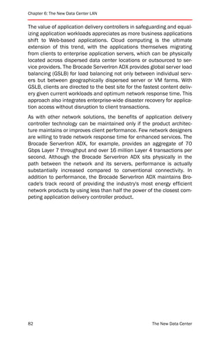 Chapter 6: The New Data Center LAN


The value of application delivery controllers in safeguarding and equal-
izing application workloads appreciates as more business applications
shift to Web-based applications. Cloud computing is the ultimate
extension of this trend, with the applications themselves migrating
from clients to enterprise application servers, which can be physically
located across dispersed data center locations or outsourced to ser-
vice providers. The Brocade ServerIron ADX provides global server load
balancing (GSLB) for load balancing not only between individual serv-
ers but between geographically dispersed server or VM farms. With
GSLB, clients are directed to the best site for the fastest content deliv-
ery given current workloads and optimum network response time. This
approach also integrates enterprise-wide disaster recovery for applica-
tion access without disruption to client transactions.
As with other network solutions, the benefits of application delivery
controller technology can be maintained only if the product architec-
ture maintains or improves client performance. Few network designers
are willing to trade network response time for enhanced services. The
Brocade ServerIron ADX, for example, provides an aggregate of 70
Gbps Layer 7 throughput and over 16 million Layer 4 transactions per
second. Although the Brocade ServerIron ADX sits physically in the
path between the network and its servers, performance is actually
substantially increased compared to conventional connectivity. In
addition to performance, the Brocade ServerIron ADX maintains Bro-
cade's track record of providing the industry's most energy efficient
network products by using less than half the power of the closest com-
peting application delivery controller product.




82                                                      The New Data Center
 