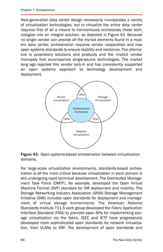 Chapter 7: Orchestration


Next-generation data center design necessarily incorporates a variety
of virtualization technologies, but to virtualize the entire data center
requires first of all a means to harmoniously orchestrate these tech-
nologies into an integral solution, as depicted in Figure 43. Because
no single vendor can provide all the myriad elements found in a mod-
ern data center, orchestration requires vendor cooperation and new
open systems standards to ensure stability and resilience. The alterna-
tive is proprietary solutions and products and the implicit vendor
monopoly that accompanies single-source technologies. The market
long ago rejected this vendor lock-in and has consistently supported
an open systems approach to technology development and
deployment.



                                           APIs
                          Server                            Storage
                      virtualization                     virtualization

                                       Orchestration
                                        framework

                               APIs                     APIs



                                          Netowrk
                                       virtualization




Figure 43. Open systems-based orchestration between virtualization
domains.

For large-scale virtualization environments, standards-based orches-
tration is all the more critical because virtualization in each domain is
still undergoing rapid technical development. The Distributed Manage-
ment Task Force (DMTF), for example, developed the Open Virtual
Machine Format (OVF) standard for VM deployment and mobility. The
Storage Networking Industry Association (SNIA) Storage Management
Initiative (SMI) includes open standards for deployment and manage-
ment of virtual storage environments. The American National
Standards Institute T11.5 work group developed the Fabric Application
Interface Standard (FAIS) to promote open APIs for implementing stor-
age virtualization via the fabric. IEEE and IETF have progressively
developed more sophisticated open standards for network virtualiza-
tion, from VLANs to VRF. The development of open standards and

84                                                                        The New Data Center
 