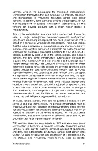 common APIs is the prerequisite for developing comprehensive
orchestration frameworks that can automate the creation, allocation,
and management of virtualized resources across data center
domains. In addition, open standards become the guideposts for fur-
ther development of specific virtualization technologies, so that
vendors can develop products with a much higher degree of
interoperability.
Data center orchestration assumes that a single conductor—in this
case, a single management framework—provides configuration,
change, and monitoring management over an IT infrastructure that is
based on a complex of virtualization technologies. This in turn implies
that the initial deployment of an application, any changes to its envi-
ronment, and proactive monitoring of its health are no longer manual
processes but are largely automated according to a set of defined IT
policies. Enabled by open APIs in the server, storage, and network
domains, the data center infrastructure automatically allocates the
requisite CPU, memory, I/O, and resilience for a particular application;
assigns storage capacity, boot LUNs, and any required security or QoS
parameters needed for storage access; and provides optimized client
access through the data communications network such as VLANs,
application delivery, load balancing, or other network tuning to support
the application. As application workloads change over time, the appli-
cation can be migrated from one server resource to another, storage
volumes increased or decreased, QoS levels adjusted appropriately,
security status changed, and bandwidth adjusted for upstream client
access. The ideal of data center orchestration is that the configura-
tion, deployment, and management of applications on the underlying
infrastructure should require little or no human intervention and
instead rely on intelligence engineered into each domain.
Of course, servers, storage, and network equipment do not rack them-
selves up and plug themselves in. The physical infrastructure must be
properly sized, planned, selected, and deployed before logical automa-
tion and virtualization can be applied. With tight budgets, it may not be
possible to provision all the elements needed for full data center
orchestration, but careful selection of products today can lay the
groundwork for fuller implementation tomorrow.
With average corporate data growth at 60% per year, data center
orchestration is becoming a business necessity. Companies cannot
continue to add staff to manage increased volumes of applications
and data, and administrator productivity cannot meet growth rates
without full-scale virtualization and automation of IT processes. Serv-
ers, storage, and networking, which formerly stood as isolated

The New Data Center                                                   85
 