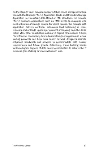 On the storage front, Brocade supports fabric-based storage virtualiza-
tion with the Brocade FA4-18 Application Blade and Brocade's Storage
Application Services (SAS) APIs. Based on FAIS standards, the Brocade
FA4-18 supports applications such as EMC Invista to maximize effi-
cient utilization of storage assets. For client access, the Brocade ADX
application delivery controller automates load balancing of client
requests and offloads upper-layer protocol processing from the desti-
nation VMs. Other capabilities such as 10 Gigabit Ethernet and 8 Gbps
Fibre Channel connectivity, fabric-based storage encryption and virtual
routing protocols can help data center network designers allocate
enhanced bandwidth and services to accommodate both current
requirements and future growth. Collectively, these building blocks
facilitate higher degrees of data center orchestration to achieve the IT
business goal of doing far more with much less.




The New Data Center                                                  87
 