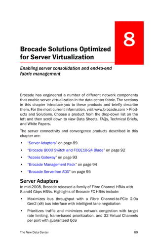 Brocade Solutions Optimized
                                                               8
for Server Virtualization
Enabling server consolidation and end-to-end
fabric management



Brocade has engineered a number of different network components
that enable server virtualization in the data center fabric. The sections
in this chapter introduce you to these products and briefly describe
them. For the most current information, visit www.brocade.com > Prod-
ucts and Solutions. Choose a product from the drop-down list on the
left and then scroll down to view Data Sheets, FAQs, Technical Briefs,
and White Papers.
The server connectivity and convergence products described in this
chapter are:
•   “Server Adapters” on page 89
•   “Brocade 8000 Switch and FCOE10-24 Blade” on page 92
•   “Access Gateway” on page 93
•   “Brocade Management Pack” on page 94
•   “Brocade ServerIron ADX” on page 95

Server Adapters
In mid-2008, Brocade released a family of Fibre Channel HBAs with
8 and4 Gbps HBAs. Highlights of Brocade FC HBAs include:
•   Maximizes bus throughput with a Fibre Channel-to-PCIe 2.0a
    Gen2 (x8) bus interface with intelligent lane negotiation
•   Prioritizes traffic and minimizes network congestion with target
    rate limiting, frame-based prioritization, and 32 Virtual Channels
    per port with guaranteed QoS

The New Data Center                                                   89
 