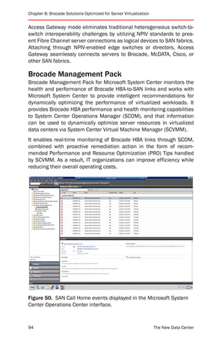 Chapter 8: Brocade Solutions Optimized for Server Virtualization


Access Gateway mode eliminates traditional heterogeneous switch-to-
switch interoperability challenges by utilizing NPIV standards to pres-
ent Fibre Channel server connections as logical devices to SAN fabrics.
Attaching through NPIV-enabled edge switches or directors, Access
Gateway seamlessly connects servers to Brocade, McDATA, Cisco, or
other SAN fabrics.

Brocade Management Pack
Brocade Management Pack for Microsoft System Center monitors the
health and performance of Brocade HBA-to-SAN links and works with
Microsoft System Center to provide intelligent recommendations for
dynamically optimizing the performance of virtualized workloads. It
provides Brocade HBA performance and health monitoring capabilities
to System Center Operations Manager (SCOM), and that information
can be used to dynamically optimize server resources in virtualized
data centers via System Center Virtual Machine Manager (SCVMM).
It enables real-time monitoring of Brocade HBA links through SCOM,
combined with proactive remediation action in the form of recom-
mended Performance and Resource Optimization (PRO) Tips handled
by SCVMM. As a result, IT organizations can improve efficiency while
reducing their overall operating costs.




Figure 50. SAN Call Home events displayed in the Microsoft System
Center Operations Center interface.



94                                                                 The New Data Center
 