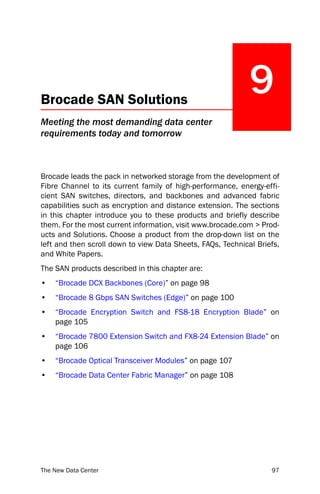 Brocade SAN Solutions
                                                             9
Meeting the most demanding data center
requirements today and tomorrow



Brocade leads the pack in networked storage from the development of
Fibre Channel to its current family of high-performance, energy-effi-
cient SAN switches, directors, and backbones and advanced fabric
capabilities such as encryption and distance extension. The sections
in this chapter introduce you to these products and briefly describe
them. For the most current information, visit www.brocade.com > Prod-
ucts and Solutions. Choose a product from the drop-down list on the
left and then scroll down to view Data Sheets, FAQs, Technical Briefs,
and White Papers.
The SAN products described in this chapter are:
•   “Brocade DCX Backbones (Core)” on page 98
•   “Brocade 8 Gbps SAN Switches (Edge)” on page 100
•   “Brocade Encryption Switch and FS8-18 Encryption Blade” on
    page 105
•   “Brocade 7800 Extension Switch and FX8-24 Extension Blade” on
    page 106
•   “Brocade Optical Transceiver Modules” on page 107
•   “Brocade Data Center Fabric Manager” on page 108




The New Data Center                                                97
 