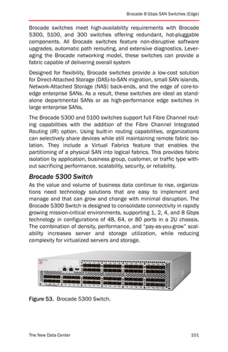 Brocade 8 Gbps SAN Switches (Edge)


Brocade switches meet high-availability requirements with Brocade
5300, 5100, and 300 switches offering redundant, hot-pluggable
components. All Brocade switches feature non-disruptive software
upgrades, automatic path rerouting, and extensive diagnostics. Lever-
aging the Brocade networking model, these switches can provide a
fabric capable of delivering overall system
Designed for flexibility, Brocade switches provide a low-cost solution
for Direct-Attached Storage (DAS)-to-SAN migration, small SAN islands,
Network-Attached Storage (NAS) back-ends, and the edge of core-to-
edge enterprise SANs. As a result, these switches are ideal as stand-
alone departmental SANs or as high-performance edge switches in
large enterprise SANs.
The Brocade 5300 and 5100 switches support full Fibre Channel rout-
ing capabilities with the addition of the Fibre Channel Integrated
Routing (IR) option. Using built-in routing capabilities, organizations
can selectively share devices while still maintaining remote fabric iso-
lation. They include a Virtual Fabrics feature that enables the
partitioning of a physical SAN into logical fabrics. This provides fabric
isolation by application, business group, customer, or traffic type with-
out sacrificing performance, scalability, security, or reliability.
Brocade 5300 Switch
As the value and volume of business data continue to rise, organiza-
tions need technology solutions that are easy to implement and
manage and that can grow and change with minimal disruption. The
Brocade 5300 Switch is designed to consolidate connectivity in rapidly
growing mission-critical environments, supporting 1, 2, 4, and 8 Gbps
technology in configurations of 48, 64, or 80 ports in a 2U chassis.
The combination of density, performance, and “pay-as-you-grow” scal-
ability increases server and storage utilization, while reducing
complexity for virtualized servers and storage.




Figure 53. Brocade 5300 Switch.




The New Data Center                                                    101
 