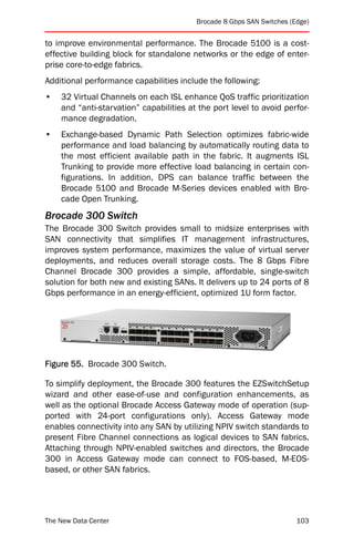 Brocade 8 Gbps SAN Switches (Edge)


to improve environmental performance. The Brocade 5100 is a cost-
effective building block for standalone networks or the edge of enter-
prise core-to-edge fabrics.
Additional performance capabilities include the following:
•   32 Virtual Channels on each ISL enhance QoS traffic prioritization
    and “anti-starvation” capabilities at the port level to avoid perfor-
    mance degradation.
•   Exchange-based Dynamic Path Selection optimizes fabric-wide
    performance and load balancing by automatically routing data to
    the most efficient available path in the fabric. It augments ISL
    Trunking to provide more effective load balancing in certain con-
    figurations. In addition, DPS can balance traffic between the
    Brocade 5100 and Brocade M-Series devices enabled with Bro-
    cade Open Trunking.
Brocade 300 Switch
The Brocade 300 Switch provides small to midsize enterprises with
SAN connectivity that simplifies IT management infrastructures,
improves system performance, maximizes the value of virtual server
deployments, and reduces overall storage costs. The 8 Gbps Fibre
Channel Brocade 300 provides a simple, affordable, single-switch
solution for both new and existing SANs. It delivers up to 24 ports of 8
Gbps performance in an energy-efficient, optimized 1U form factor.




Figure 55. Brocade 300 Switch.

To simplify deployment, the Brocade 300 features the EZSwitchSetup
wizard and other ease-of-use and configuration enhancements, as
well as the optional Brocade Access Gateway mode of operation (sup-
ported with 24-port configurations only). Access Gateway mode
enables connectivity into any SAN by utilizing NPIV switch standards to
present Fibre Channel connections as logical devices to SAN fabrics.
Attaching through NPIV-enabled switches and directors, the Brocade
300 in Access Gateway mode can connect to FOS-based, M-EOS-
based, or other SAN fabrics.




The New Data Center                                                    103
 