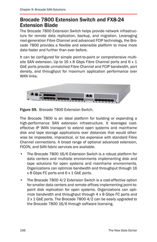 Chapter 9: Brocade SAN Solutions


Brocade 7800 Extension Switch and FX8-24
Extension Blade
The Brocade 7800 Extension Switch helps provide network infrastruc-
ture for remote data replication, backup, and migration. Leveraging
next-generation Fibre Channel and advanced FCIP technology, the Bro-
cade 7800 provides a flexible and extensible platform to move more
data faster and further than ever before.
It can be configured for simple point-to-point or comprehensive multi-
site SAN extension. Up to 16 x 8 Gbps Fibre Channel ports and 6 x 1
GbE ports provide unmatched Fibre Channel and FCIP bandwidth, port
density, and throughput for maximum application performance over
WAN links.




Figure 59. Brocade 7800 Extension Switch.

The Brocade 7800 is an ideal platform for building or expanding a
high-performance SAN extension infrastructure. It leverages cost-
effective IP WAN transport to extend open systems and mainframe
disk and tape storage applications over distances that would other-
wise be impossible, impractical, or too expensive with standard Fibre
Channel connections. A broad range of optional advanced extension,
FICON, and SAN fabric services are available.
•     The Brocade 7800 16/6 Extension Switch is a robust platform for
      data centers and multisite environments implementing disk and
      tape solutions for open systems and mainframe environments.
      Organizations can optimize bandwidth and throughput through 16
      x 8 Gbps FC ports and 6 x 1 GbE ports.
•     The Brocade 7800 4/2 Extension Switch is a cost-effective option
      for smaller data centers and remote offices implementing point-to-
      point disk replication for open systems. Organizations can opti-
      mize bandwidth and throughput through 4 x 8 Gbps FC ports and
      2 x 1 GbE ports. The Brocade 7800 4/2 can be easily upgraded to
      the Brocade 7800 16/6 through software licensing.




106                                                   The New Data Center
 