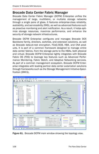 Chapter 9: Brocade SAN Solutions


Brocade Data Center Fabric Manager
Brocade Data Center Fabric Manager (DCFM) Enterprise unifies the
management of large, multifabric, or multisite storage networks
through a single pane of glass. It features enterprise-class reliability,
availability, and serviceability (RAS), as well as advanced features such
as proactive monitoring and alert notification. As a result, it helps opti-
mize storage resources, maximize performance, and enhance the
security of storage network infrastructures.
Brocade DCFM Enterprise configures and manages Brocade DCX
Backbone family, directors, switches, and extension solutions, as well
as Brocade data-at-rest encryption, FCoE/DCB, HBA, and CNA prod-
ucts. It is part of a common framework designed to manage entire
data center fabrics, from the storage ports to the HBAs, both physical
and virtual. Brocade DCFM Enterprise tightly integrates with Brocade
Fabric OS (FOS) to leverage key features such as Advanced Perfor-
mance Monitoring, Fabric Watch, and Adaptive Networking services.
As part of a common management ecosystem, Brocade DCFM Enter-
prise integrates with leading partner data center automation solutions
through frameworks such as the Storage Management Initiative-Speci-
fication (SMI-S).




Figure 61. Brocade DCFM main window showing the topology view.




108                                                     The New Data Center
 