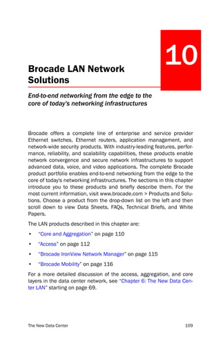 Brocade LAN Network
                                                           10
Solutions
End-to-end networking from the edge to the
core of today's networking infrastructures



Brocade offers a complete line of enterprise and service provider
Ethernet switches, Ethernet routers, application management, and
network-wide security products. With industry-leading features, perfor-
mance, reliability, and scalability capabilities, these products enable
network convergence and secure network infrastructures to support
advanced data, voice, and video applications. The complete Brocade
product portfolio enables end-to-end networking from the edge to the
core of today's networking infrastructures. The sections in this chapter
introduce you to these products and briefly describe them. For the
most current information, visit www.brocade.com > Products and Solu-
tions. Choose a product from the drop-down list on the left and then
scroll down to view Data Sheets, FAQs, Technical Briefs, and White
Papers.
The LAN products described in this chapter are:
•   “Core and Aggregation” on page 110
•   “Access” on page 112
•   “Brocade IronView Network Manager” on page 115
•   “Brocade Mobility” on page 116
For a more detailed discussion of the access, aggregation, and core
layers in the data center network, see “Chapter 6: The New Data Cen-
ter LAN” starting on page 69.




The New Data Center                                                 109
 