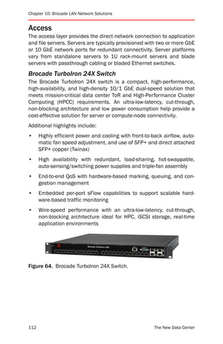 Chapter 10: Brocade LAN Network Solutions


Access
The access layer provides the direct network connection to application
and file servers. Servers are typically provisioned with two or more GbE
or 10 GbE network ports for redundant connectivity. Server platforms
vary from standalone servers to 1U rack-mount servers and blade
servers with passthrough cabling or bladed Ethernet switches.
Brocade TurboIron 24X Switch
The Brocade TurboIron 24X switch is a compact, high-performance,
high-availability, and high-density 10/1 GbE dual-speed solution that
meets mission-critical data center ToR and High-Performance Cluster
Computing (HPCC) requirements. An ultra-low-latency, cut-through,
non-blocking architecture and low power consumption help provide a
cost-effective solution for server or compute-node connectivity.
Additional highlights include:
•     Highly efficient power and cooling with front-to-back airflow, auto-
      matic fan speed adjustment, and use of SFP+ and direct attached
      SFP+ copper (Twinax)
•     High availability with redundant, load-sharing, hot-swappable,
      auto-sensing/switching power supplies and triple-fan assembly
•     End-to-end QoS with hardware-based marking, queuing, and con-
      gestion management
•     Embedded per-port sFlow capabilities to support scalable hard-
      ware-based traffic monitoring
•     Wire-speed performance with an ultra-low-latency, cut-through,
      non-blocking architecture ideal for HPC, iSCSI storage, real-time
      application environments




Figure 64. Brocade TurboIron 24X Switch.




112                                                     The New Data Center
 