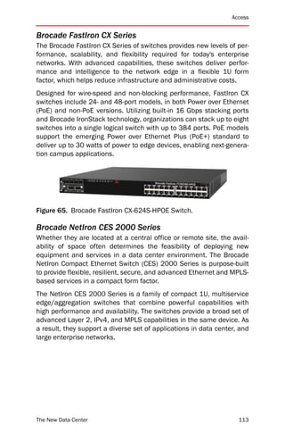Access


Brocade FastIron CX Series
The Brocade FastIron CX Series of switches provides new levels of per-
formance, scalability, and flexibility required for today's enterprise
networks. With advanced capabilities, these switches deliver perfor-
mance and intelligence to the network edge in a flexible 1U form
factor, which helps reduce infrastructure and administrative costs.
Designed for wire-speed and non-blocking performance, FastIron CX
switches include 24- and 48-port models, in both Power over Ethernet
(PoE) and non-PoE versions. Utilizing built-in 16 Gbps stacking ports
and Brocade IronStack technology, organizations can stack up to eight
switches into a single logical switch with up to 384 ports. PoE models
support the emerging Power over Ethernet Plus (PoE+) standard to
deliver up to 30 watts of power to edge devices, enabling next-genera-
tion campus applications.




Figure 65. Brocade FastIron CX-624S-HPOE Switch.

Brocade NetIron CES 2000 Series
Whether they are located at a central office or remote site, the avail-
ability of space often determines the feasibility of deploying new
equipment and services in a data center environment. The Brocade
NetIron Compact Ethernet Switch (CES) 2000 Series is purpose-built
to provide flexible, resilient, secure, and advanced Ethernet and MPLS-
based services in a compact form factor.
The NetIron CES 2000 Series is a family of compact 1U, multiservice
edge/aggregation switches that combine powerful capabilities with
high performance and availability. The switches provide a broad set of
advanced Layer 2, IPv4, and MPLS capabilities in the same device. As
a result, they support a diverse set of applications in data center, and
large enterprise networks.




The New Data Center                                                 113
 