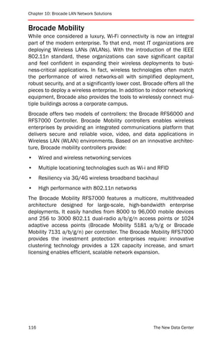 Chapter 10: Brocade LAN Network Solutions


Brocade Mobility
While once considered a luxury, Wi-Fi connectivity is now an integral
part of the modern enterprise. To that end, most IT organizations are
deploying Wireless LANs (WLANs). With the introduction of the IEEE
802.11n standard, these organizations can save significant capital
and feel confident in expanding their wireless deployments to busi-
ness-critical applications. In fact, wireless technologies often match
the performance of wired networks-all with simplified deployment,
robust security, and at a significantly lower cost. Brocade offers all the
pieces to deploy a wireless enterprise. In addition to indoor networking
equipment, Brocade also provides the tools to wirelessly connect mul-
tiple buildings across a corporate campus.
Brocade offers two models of controllers: the Brocade RFS6000 and
RFS7000 Controller. Brocade Mobility controllers enables wireless
enterprises by providing an integrated communications platform that
delivers secure and reliable voice, video, and data applications in
Wireless LAN (WLAN) environments. Based on an innovative architec-
ture, Brocade mobility controllers provide:
•     Wired and wireless networking services
•     Multiple locationing technologies such as Wi-i and RFID
•     Resiliency via 3G/4G wireless broadband backhaul
•     High performance with 802.11n networks
The Brocade Mobility RFS7000 features a multicore, multithreaded
architecture designed for large-scale, high-bandwidth enterprise
deployments. It easily handles from 8000 to 96,000 mobile devices
and 256 to 3000 802.11 dual-radio a/b/g/n access points or 1024
adaptive access points (Brocade Mobility 5181 a/b/g or Brocade
Mobility 7131 a/b/g/n) per controller. The Brocade Mobility RFS7000
provides the investment protection enterprises require: innovative
clustering technology provides a 12X capacity increase, and smart
licensing enables efficient, scalable network expansion.




116                                                     The New Data Center
 
