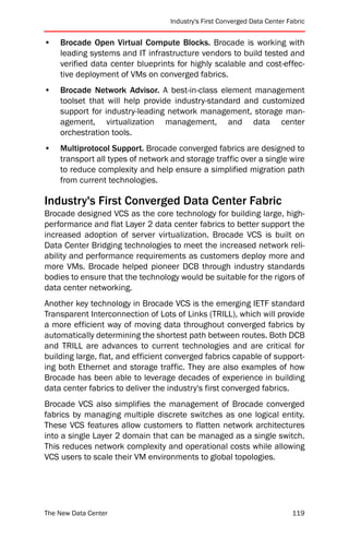 Industry's First Converged Data Center Fabric


•   Brocade Open Virtual Compute Blocks. Brocade is working with
    leading systems and IT infrastructure vendors to build tested and
    verified data center blueprints for highly scalable and cost-effec-
    tive deployment of VMs on converged fabrics.
•   Brocade Network Advisor. A best-in-class element management
    toolset that will help provide industry-standard and customized
    support for industry-leading network management, storage man-
    agement, virtualization management, and data center
    orchestration tools.
•   Multiprotocol Support. Brocade converged fabrics are designed to
    transport all types of network and storage traffic over a single wire
    to reduce complexity and help ensure a simplified migration path
    from current technologies.

Industry's First Converged Data Center Fabric
Brocade designed VCS as the core technology for building large, high-
performance and flat Layer 2 data center fabrics to better support the
increased adoption of server virtualization. Brocade VCS is built on
Data Center Bridging technologies to meet the increased network reli-
ability and performance requirements as customers deploy more and
more VMs. Brocade helped pioneer DCB through industry standards
bodies to ensure that the technology would be suitable for the rigors of
data center networking.
Another key technology in Brocade VCS is the emerging IETF standard
Transparent Interconnection of Lots of Links (TRILL), which will provide
a more efficient way of moving data throughout converged fabrics by
automatically determining the shortest path between routes. Both DCB
and TRILL are advances to current technologies and are critical for
building large, flat, and efficient converged fabrics capable of support-
ing both Ethernet and storage traffic. They are also examples of how
Brocade has been able to leverage decades of experience in building
data center fabrics to deliver the industry's first converged fabrics.
Brocade VCS also simplifies the management of Brocade converged
fabrics by managing multiple discrete switches as one logical entity.
These VCS features allow customers to flatten network architectures
into a single Layer 2 domain that can be managed as a single switch.
This reduces network complexity and operational costs while allowing
VCS users to scale their VM environments to global topologies.




The New Data Center                                                        119
 