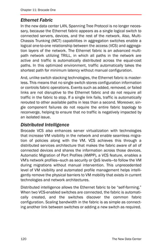 Chapter 11: Brocade One


Ethernet Fabric
In the new data center LAN, Spanning Tree Protocol is no longer neces-
sary, because the Ethernet fabric appears as a single logical switch to
connected servers, devices, and the rest of the network. Also, Multi-
Chassis Trunking (MCT) capabilities in aggregation switches enable a
logical one-to-one relationship between the access (VCS) and aggrega-
tion layers of the network. The Ethernet fabric is an advanced multi-
path network utilizing TRILL, in which all paths in the network are
active and traffic is automatically distributed across the equal-cost
paths. In this optimized environment, traffic automatically takes the
shortest path for minimum latency without manual configuration.
And, unlike switch stacking technologies, the Ethernet fabric is master-
less. This means that no single switch stores configuration information
or controls fabric operations. Events such as added, removed, or failed
links are not disruptive to the Ethernet fabric and do not require all
traffic in the fabric to stop. If a single link fails, traffic is automatically
rerouted to other available paths in less than a second. Moreover, sin-
gle component failures do not require the entire fabric topology to
reconverge, helping to ensure that no traffic is negatively impacted by
an isolated issue.
Distributed Intelligence
Brocade VCS also enhances server virtualization with technologies
that increase VM visibility in the network and enable seamless migra-
tion of policies along with the VM. VCS achieves this through a
distributed services architecture that makes the fabric aware of all of
connected devices and shares the information across those devices.
Automatic Migration of Port Profiles (AMPP), a VCS feature, enables a
VM's network profiles—such as security or QoS levels—to follow the VM
during migrations without manual intervention. This unprecedented
level of VM visibility and automated profile management helps intelli-
gently remove the physical barriers to VM mobility that exists in current
technologies and network architectures.
Distributed intelligence allows the Ethernet fabric to be “self-forming.”
When two VCS-enabled switches are connected, the fabric is automati-
cally created, and the switches discover the common fabric
configuration. Scaling bandwidth in the fabric is as simple as connect-
ing another link between switches or adding a new switch as required.




120                                                        The New Data Center
 