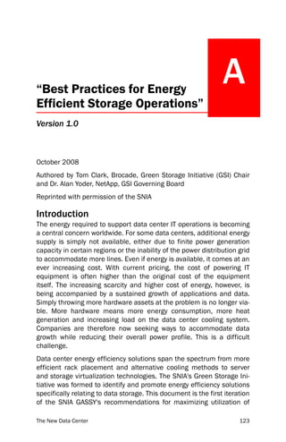 “Best Practices for Energy
                                                                 A
Efficient Storage Operations”
Version 1.0



October 2008
Authored by Tom Clark, Brocade, Green Storage Initiative (GSI) Chair
and Dr. Alan Yoder, NetApp, GSI Governing Board
Reprinted with permission of the SNIA

Introduction
The energy required to support data center IT operations is becoming
a central concern worldwide. For some data centers, additional energy
supply is simply not available, either due to finite power generation
capacity in certain regions or the inability of the power distribution grid
to accommodate more lines. Even if energy is available, it comes at an
ever increasing cost. With current pricing, the cost of powering IT
equipment is often higher than the original cost of the equipment
itself. The increasing scarcity and higher cost of energy, however, is
being accompanied by a sustained growth of applications and data.
Simply throwing more hardware assets at the problem is no longer via-
ble. More hardware means more energy consumption, more heat
generation and increasing load on the data center cooling system.
Companies are therefore now seeking ways to accommodate data
growth while reducing their overall power profile. This is a difficult
challenge.
Data center energy efficiency solutions span the spectrum from more
efficient rack placement and alternative cooling methods to server
and storage virtualization technologies. The SNIA's Green Storage Ini-
tiative was formed to identify and promote energy efficiency solutions
specifically relating to data storage. This document is the first iteration
of the SNIA GASSY's recommendations for maximizing utilization of

The New Data Center                                                    123
 