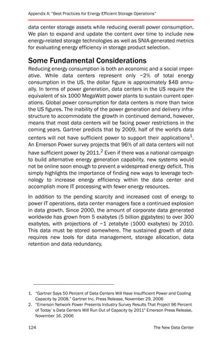 Appendix A: “Best Practices for Energy Efficient Storage Operations”


data center storage assets while reducing overall power consumption.
We plan to expand and update the content over time to include new
energy-related storage technologies as well as SNIA-generated metrics
for evaluating energy efficiency in storage product selection.

Some Fundamental Considerations
Reducing energy consumption is both an economic and a social imper-
ative. While data centers represent only ~2% of total energy
consumption in the US, the dollar figure is approximately $4B annu-
ally. In terms of power generation, data centers in the US require the
equivalent of six 1000 MegaWatt power plants to sustain current oper-
ations. Global power consumption for data centers is more than twice
the US figures. The inability of the power generation and delivery infra-
structure to accommodate the growth in continued demand, however,
means that most data centers will be facing power restrictions in the
coming years. Gartner predicts that by 2009, half of the world's data
centers will not have sufficient power to support their applications1.
An Emerson Power survey projects that 96% of all data centers will not
have sufficient power by 2011.2 Even if there was a national campaign
to build alternative energy generation capability, new systems would
not be online soon enough to prevent a widespread energy deficit. This
simply highlights the importance of finding new ways to leverage tech-
nology to increase energy efficiency within the data center and
accomplish more IT processing with fewer energy resources.
In addition to the pending scarcity and increased cost of energy to
power IT operations, data center managers face a continued explosion
in data growth. Since 2000, the amount of corporate data generated
worldwide has grown from 5 exabytes (5 billion gigabytes) to over 300
exabytes, with projections of ~1 zetabyte (1000 exabytes) by 2010.
This data must be stored somewhere. The sustained growth of data
requires new tools for data management, storage allocation, data
retention and data redundancy.




1. “Gartner Says 50 Percent of Data Centers Will Have Insufficient Power and Cooling
   Capacity by 2008,” Gartner Inc. Press Release, November 29, 2006
2. “Emerson Network Power Presents Industry Survey Results That Project 96 Percent
   of Today`s Data Centers Will Run Out of Capacity by 2011" Emerson Press Release,
   November 16, 2006

124                                                               The New Data Center
 