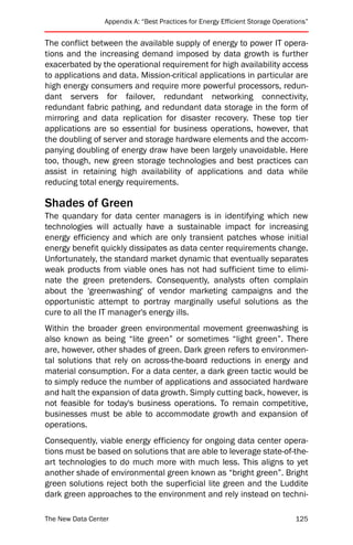 Appendix A: “Best Practices for Energy Efficient Storage Operations”


The conflict between the available supply of energy to power IT opera-
tions and the increasing demand imposed by data growth is further
exacerbated by the operational requirement for high availability access
to applications and data. Mission-critical applications in particular are
high energy consumers and require more powerful processors, redun-
dant servers for failover, redundant networking connectivity,
redundant fabric pathing, and redundant data storage in the form of
mirroring and data replication for disaster recovery. These top tier
applications are so essential for business operations, however, that
the doubling of server and storage hardware elements and the accom-
panying doubling of energy draw have been largely unavoidable. Here
too, though, new green storage technologies and best practices can
assist in retaining high availability of applications and data while
reducing total energy requirements.

Shades of Green
The quandary for data center managers is in identifying which new
technologies will actually have a sustainable impact for increasing
energy efficiency and which are only transient patches whose initial
energy benefit quickly dissipates as data center requirements change.
Unfortunately, the standard market dynamic that eventually separates
weak products from viable ones has not had sufficient time to elimi-
nate the green pretenders. Consequently, analysts often complain
about the 'greenwashing' of vendor marketing campaigns and the
opportunistic attempt to portray marginally useful solutions as the
cure to all the IT manager's energy ills.
Within the broader green environmental movement greenwashing is
also known as being “lite green” or sometimes “light green”. There
are, however, other shades of green. Dark green refers to environmen-
tal solutions that rely on across-the-board reductions in energy and
material consumption. For a data center, a dark green tactic would be
to simply reduce the number of applications and associated hardware
and halt the expansion of data growth. Simply cutting back, however, is
not feasible for today's business operations. To remain competitive,
businesses must be able to accommodate growth and expansion of
operations.
Consequently, viable energy efficiency for ongoing data center opera-
tions must be based on solutions that are able to leverage state-of-the-
art technologies to do much more with much less. This aligns to yet
another shade of environmental green known as “bright green”. Bright
green solutions reject both the superficial lite green and the Luddite
dark green approaches to the environment and rely instead on techni-

The New Data Center                                                             125
 
