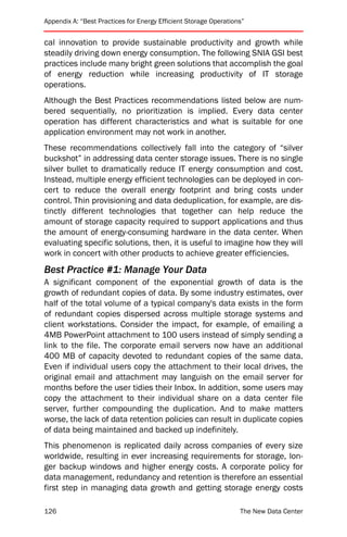Appendix A: “Best Practices for Energy Efficient Storage Operations”


cal innovation to provide sustainable productivity and growth while
steadily driving down energy consumption. The following SNIA GSI best
practices include many bright green solutions that accomplish the goal
of energy reduction while increasing productivity of IT storage
operations.
Although the Best Practices recommendations listed below are num-
bered sequentially, no prioritization is implied. Every data center
operation has different characteristics and what is suitable for one
application environment may not work in another.
These recommendations collectively fall into the category of “silver
buckshot” in addressing data center storage issues. There is no single
silver bullet to dramatically reduce IT energy consumption and cost.
Instead, multiple energy efficient technologies can be deployed in con-
cert to reduce the overall energy footprint and bring costs under
control. Thin provisioning and data deduplication, for example, are dis-
tinctly different technologies that together can help reduce the
amount of storage capacity required to support applications and thus
the amount of energy-consuming hardware in the data center. When
evaluating specific solutions, then, it is useful to imagine how they will
work in concert with other products to achieve greater efficiencies.
Best Practice #1: Manage Your Data
A significant component of the exponential growth of data is the
growth of redundant copies of data. By some industry estimates, over
half of the total volume of a typical company's data exists in the form
of redundant copies dispersed across multiple storage systems and
client workstations. Consider the impact, for example, of emailing a
4MB PowerPoint attachment to 100 users instead of simply sending a
link to the file. The corporate email servers now have an additional
400 MB of capacity devoted to redundant copies of the same data.
Even if individual users copy the attachment to their local drives, the
original email and attachment may languish on the email server for
months before the user tidies their Inbox. In addition, some users may
copy the attachment to their individual share on a data center file
server, further compounding the duplication. And to make matters
worse, the lack of data retention policies can result in duplicate copies
of data being maintained and backed up indefinitely.
This phenomenon is replicated daily across companies of every size
worldwide, resulting in ever increasing requirements for storage, lon-
ger backup windows and higher energy costs. A corporate policy for
data management, redundancy and retention is therefore an essential
first step in managing data growth and getting storage energy costs

126                                                               The New Data Center
 