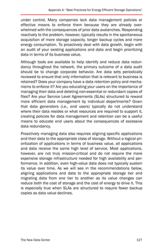 Appendix A: “Best Practices for Energy Efficient Storage Operations”


under control. Many companies lack data management policies or
effective means to enforce them because they are already over-
whelmed with the consequences of prior data avalanches. Responding
reactively to the problem, however, typically results in the spontaneous
acquisition of more storage capacity, longer backup cycles and more
energy consumption. To proactively deal with data growth, begin with
an audit of your existing applications and data and begin prioritizing
data in terms of its business value.
Although tools are available to help identify and reduce data redun-
dancy throughout the network, the primary outcome of a data audit
should be to change corporate behavior. Are data sets periodically
reviewed to ensure that only information that is relevant to business is
retained? Does your company have a data retention policy and mecha-
nisms to enforce it? Are you educating your users on the importance of
managing their data and deleting non-essential or redundant copies of
files? Are your Service Level Agreements (SLAs) structured to reward
more efficient data management by individual departments? Given
that data generators (i.e., end users) typically do not understand
where their data resides or what resources are required to support it,
creating policies for data management and retention can be a useful
means to educate end users about the consequences of excessive
data redundancy.
Proactively managing data also requires aligning specific applications
and their data to the appropriate class of storage. Without a logical pri-
oritization of applications in terms of business value, all applications
and data receive the same high level of service. Most applications,
however, are not truly mission-critical and do not require the more
expensive storage infrastructure needed for high availability and per-
formance. In addition, even high-value data does not typically sustain
its value over time. As we will see in the recommendations below,
aligning applications and data to the appropriate storage tier and
migrating data from one tier to another as its value changes can
reduce both the cost of storage and the cost of energy to drive it. This
is especially true when SLAs are structured to require fewer backup
copies as data value declines.




The New Data Center                                                             127
 